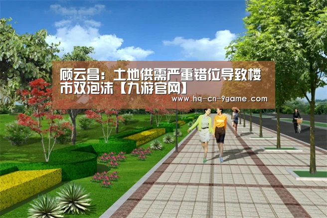 顾云昌:土地供需严重错位导致楼市双泡沫【九游官网】(图1) 九游游戏中心